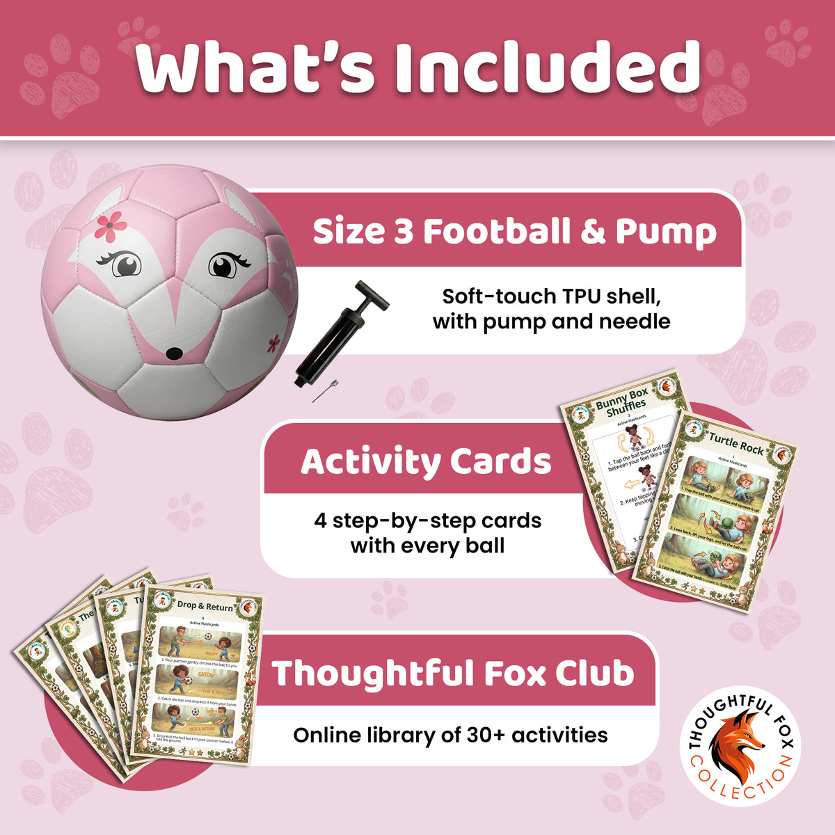 What's included with the Fox football: Size 3 ball, pump and needle, 4 activity cards and the Thoughtful Fox Club
